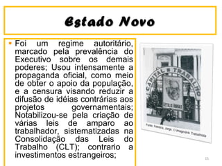 Estado NovoEstado Novo
Foi um regime autoritário,
marcado pela prevalência do
Executivo sobre os demais
poderes; Usou intensamente a
propaganda oficial, como meio
de obter o apoio da população,
e a censura visando reduzir a
difusão de idéias contrárias aos
projetos governamentais;
Notabilizou-se pela criação de
várias leis de amparo ao
trabalhador, sistematizadas na
Consolidação das Leis do
Trabalho (CLT); contrario a
investimentos estrangeiros; 15
 