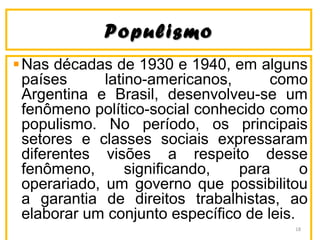 PopulismoPopulismo
Nas décadas de 1930 e 1940, em alguns
países latino-americanos, como
Argentina e Brasil, desenvolveu-se um
fenômeno político-social conhecido como
populismo. No período, os principais
setores e classes sociais expressaram
diferentes visões a respeito desse
fenômeno, significando, para o
operariado, um governo que possibilitou
a garantia de direitos trabalhistas, ao
elaborar um conjunto específico de leis.
18
 