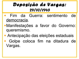 Deposição de Vargas:Deposição de Vargas:
29/10/194529/10/1945
Fim da Guerra: sentimento de
democracia.
Manifestações a favor do Governo:
queremismo.
Antecipação das eleições estaduais
Golpe coloca fim na ditadura de
Vargas.
 