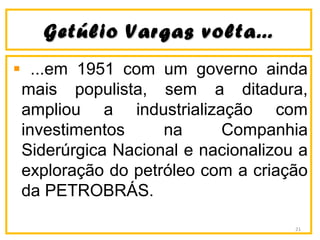 Getúlio Vargas volta...Getúlio Vargas volta...
...em 1951 com um governo ainda
mais populista, sem a ditadura,
ampliou a industrialização com
investimentos na Companhia
Siderúrgica Nacional e nacionalizou a
exploração do petróleo com a criação
da PETROBRÁS.
21
 