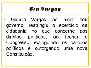 Era VargasEra Vargas
Getúlio Vargas, ao iniciar seu
governo, restringiu o exercício da
cidadania no que concerne aos
direitos políticos, ao fechar o
Congresso, extinguindo os partidos
políticos e outorgando uma nova
Constituição.
6
 