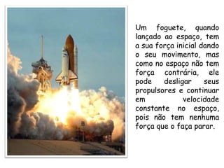 Um foguete, quando
lançado ao espaço, tem
a sua força inicial dando
o seu movimento, mas
como no espaço não tem
força contrária, ele
pode desligar seus
propulsores e continuar
em velocidade
constante no espaço,
pois não tem nenhuma
força que o faça parar.
 