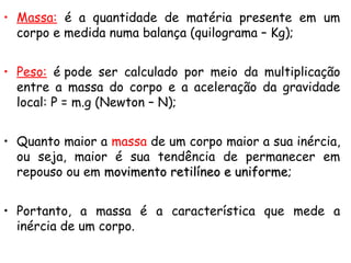 • Massa: é a quantidade de matéria presente em um
corpo e medida numa balança (quilograma – Kg);
• Peso: é pode ser calculado por meio da multiplicação
entre a massa do corpo e a aceleração da gravidade
local: P = m.g (Newton – N);
• Quanto maior a massa de um corpo maior a sua inércia,
ou seja, maior é sua tendência de permanecer em
repouso ou em movimento retilíneo e uniformemovimento retilíneo e uniforme;
• Portanto, a massa é a característica que mede a
inércia de um corpo.
 