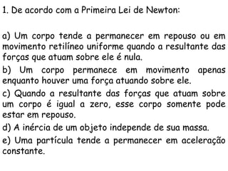 1. De acordo com a Primeira Lei de Newton:
a) Um corpo tende a permanecer em repouso ou em
movimento retilíneo uniforme quando a resultante das
forças que atuam sobre ele é nula.
b) Um corpo permanece em movimento apenas
enquanto houver uma força atuando sobre ele.
c) Quando a resultante das forças que atuam sobre
um corpo é igual a zero, esse corpo somente pode
estar em repouso.
d) A inércia de um objeto independe de sua massa.
e) Uma partícula tende a permanecer em aceleração
constante.
 