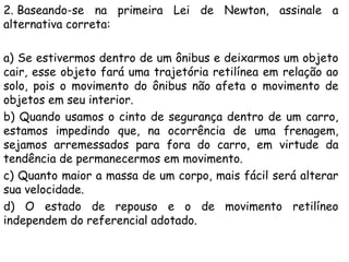 2. Baseando-se na primeira Lei de Newton, assinale a
alternativa correta:
a) Se estivermos dentro de um ônibus e deixarmos um objeto
cair, esse objeto fará uma trajetória retilínea em relação ao
solo, pois o movimento do ônibus não afeta o movimento de
objetos em seu interior.
b) Quando usamos o cinto de segurança dentro de um carro,
estamos impedindo que, na ocorrência de uma frenagem,
sejamos arremessados para fora do carro, em virtude da
tendência de permanecermos em movimento.
c) Quanto maior a massa de um corpo, mais fácil será alterar
sua velocidade.
d) O estado de repouso e o de movimento retilíneo
independem do referencial adotado.
 