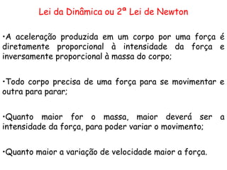 Lei Fundamental da Dinâmica
Lei da Dinâmica ou 2ª Lei de Newton
•A aceleração produzida em um corpo por uma força é
diretamente proporcional à intensidade da força e
inversamente proporcional à massa do corpo;
•Todo corpo precisa de uma força para se movimentar e
outra para parar;
•Quanto maior for o massa, maior deverá ser a
intensidade da força, para poder variar o movimento;
•Quanto maior a variação de velocidade maior a força.
 