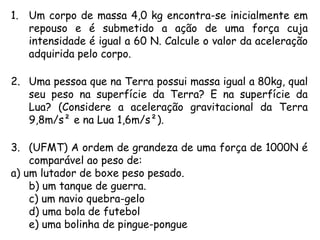 1. Um corpo de massa 4,0 kg encontra-se inicialmente em
repouso e é submetido a ação de uma força cuja
intensidade é igual a 60 N. Calcule o valor da aceleração
adquirida pelo corpo.
2. Uma pessoa que na Terra possui massa igual a 80kg, qual
seu peso na superfície da Terra? E na superfície da
Lua? (Considere a aceleração gravitacional da Terra
9,8m/s² e na Lua 1,6m/s²).
3. (UFMT) A ordem de grandeza de uma força de 1000N é
comparável ao peso de:
a) um lutador de boxe peso pesado.
b) um tanque de guerra.
c) um navio quebra-gelo
d) uma bola de futebol
e) uma bolinha de pingue-pongue 
 