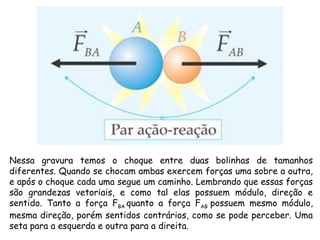 Nessa gravura temos o choque entre duas bolinhas de tamanhos
diferentes. Quando se chocam ambas exercem forças uma sobre a outra,
e após o choque cada uma segue um caminho. Lembrando que essas forças
são grandezas vetoriais, e como tal elas possuem módulo, direção e
sentido. Tanto a força FBA quanto a força FAB possuem mesmo módulo,
mesma direção, porém sentidos contrários, como se pode perceber. Uma
seta para a esquerda e outra para a direita. 
 