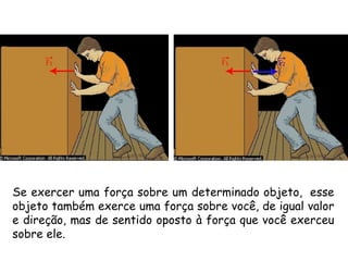 Se exercer uma força sobre um determinado objeto,  esse
objeto também exerce uma força sobre você, de igual valor
e direção, mas de sentido oposto à força que você exerceu
sobre ele.
 