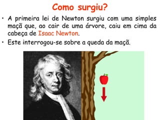 Como surgiu?
• A primeira lei de Newton surgiu com uma simples
maçã que, ao cair de uma árvore, caiu em cima da
cabeça de Isaac Newton.
• Este interrogou-se sobre a queda da maçã.
 