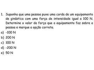 1. Suponha que uma pessoa puxe uma corda de um equipamento
de ginástica com uma força de intensidade igual a 100 N.
Determine o valor da força que o equipamento faz sobre a
pessoa e marque a opção correta.
a) -100 N
b) 200 N
c) 100 N
d) -200 N
e) 50 N
 