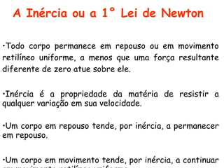 A Inércia ou a 1° Lei de Newton
 
•Todo corpo permanece em repouso ou em movimento
retilíneo uniforme, a menos que uma força resultante
diferente de zero atue sobre ele.
•Inércia é a propriedade da matéria de resistir a
qualquer variação em sua velocidade.
•Um corpo em repouso tende, por inércia, a permanecer
em repouso.
•Um corpo em movimento tende, por inércia, a continuar
 