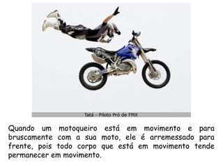 Quando um motoqueiro está em movimento e para
bruscamente com a sua moto, ele é arremessado para
frente, pois todo corpo que está em movimento tende
permanecer em movimento.
 