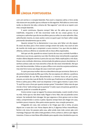 LÍNGUA PORTUGUESA
com um sorriso e o coração batendo. Para ouvir a resposta calma: o livro ainda
não estava em seu poder, que eu voltasse no dia seguinte. Mal sabia eu como mais
tarde, no decorrer da vida, o drama do “dia seguinte” com ela ia se repetir com
meu coração batendo.
E assim continuou. Quanto tempo? Não sei. Ela sabia que era tempo
indefinido, enquanto o fel não escorresse todo de seu corpo grosso. Eu já
começara a adivinhar que ela me escolhera para eu sofrer, às vezes adivinho. Mas,
adivinhando mesmo, às vezes aceito: como se quem quer me fazer sofrer esteja
precisando danadamente que eu sofra.
Quanto tempo? Eu ia diariamente à sua casa, sem faltar um dia sequer.
Às vezes ela dizia: pois o livro esteve comigo ontem de tarde, mas você só veio
de manhã, de modo que o emprestei a outra menina. E eu, que não era dada a
olheiras, sentia as olheiras se cavando sob os meus olhos espantados.
Até que um dia, quando eu estava à porta de sua casa, ouvindo humilde e
silenciosa a sua recusa, apareceu sua mãe. Ela devia estar estranhando a aparição
muda e diária daquela menina à porta de sua casa. Pediu explicações a nós duas.
Houve uma confusão silenciosa, entrecortada de palavras pouco elucidativas. A
senhora achava cada vez mais estranho o fato de não estar entendendo. Até que
essa mãe boa entendeu. Voltou-se para a filha e com enorme surpresa exclamou:
mas este livro nunca saiu daqui de casa e você nem quis ler!
E o pior para essa mulher não era a descoberta do que acontecia. Devia ser a
descoberta horrorizada da filha que tinha. Ela nos espiava em silêncio: a potência
de perversidade de sua filha desconhecida e a menina loura em pé à porta,
exausta, ao vento das ruas de Recife. Foi então que, finalmente se refazendo, disse
firme e calma para a filha: você vai emprestar o livro agora mesmo. E para mim:
“E você fica com o livro por quanto tempo quiser.” Entendem? Valia mais do que
me dar o livro: “pelo tempo que eu quisesse” é tudo o que uma pessoa, grande ou
pequena, pode ter a ousadia de querer.
Como contar o que se seguiu? Eu estava estonteada, e assim recebi o livro
na mão. Acho que eu não disse nada. Peguei o livro. Não, não saí pulando como
sempre. Saí andando bem devagar. Sei que segurava o livro grosso com as duas
mãos, comprimindo-o contra o peito. Quanto tempo levei até chegar em casa,
também pouco importa. Meu peito estava quente, meu coração pensativo.
Chegando em casa, não comecei a ler. Fingia que não o tinha, só para
depois ter o susto de o ter. Horas depois abri-o, li algumas linhas maravilhosas,
fechei-o de novo, fui passear pela casa, adiei ainda mais indo comer pão com
manteiga, fingi que não sabia onde guardara o livro, achava-o, abria-o por alguns
instantes. Criava as mais falsas dificuldades para aquela coisa clandestina que era

10

 