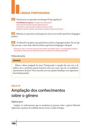 LÍNGUA PORTUGUESA
01 Você já ouviu as expressões em destaque? O que significam?
Possibilidade de resposta: A situação não está favorável.
Não é todo dia que R$20 mil estão disponíveis por aí.
O dinheiro ou a quantia poderia melhorar muito suas vidas.
Resolveram dar tudo à polícia, que devolveu o dinheiro, quantia ou montante

02 Substitua as expressões em destaque por outras com sentido equivalente (linguagem
padrão).
03 O editorial é um gênero que, geralmente, prioriza a linguagem padrão. Na sua opinião, por que o autor deste editorial utilizou expressões da linguagem coloquial?
Professor(a), este é o momento oportuno para mediar uma reflexão sobre o uso da linguagem padrão e
não-padrão em textos escritos. Novamente, promova a inferência das ideias apresentadas

Prática de escrita
DESAFIO

Releia o último parágrafo do texto: “Comparando o exemplo das ruas com o da
política, fica a conclusão: pessoas honestas como esse casal é que são os verdadeiros
representantes do povo”. Você concorda com essa opinião? Justifique com argumentos
bem fundamentados.

AULA 27

Ampliação dos conhecimentos
sobre o gênero
Objetivo geral

Ampliar os conhecimentos que os estudantes já possuem sobre o gênero Editorial,
explorando as práticas de oralidade, leitura, escrita e análise da língua.

100

 