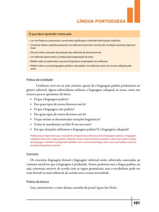 LÍNGUA PORTUGUESA
O que devo aprender nesta aula
u

Ler com fluência e autonomia, construindo significados e inferindo informações implícitas.

u

Comentar ideias e opiniões presentes nos editoriais de jornais e revistas de circulação nacional, regional e
local.

u

Discutir sobre a situação de produção dos editoriais de diversos jornais

u

Ler editoriais observando a configuração/organização do texto.

u

Refletir sobre as expressões e recursos linguísticos empregados nos editoriais.

u

Refletir sobre o uso da linguagem padrão e não padrão nos editoriais como um recurso utilizado pelo
autor.

Prática de oralidade

	 Conforme você viu na aula anterior, apesar de a linguagem padrão predominar no
gênero editorial, alguns editorialistas utilizam a linguagem coloquial, às vezes, como um
recurso para se aproximar do leitor.
•	

O que é linguagem padrão?

•	

Em quais tipos de textos devemos usá-la?

•	

O que é linguagem não-padrão?

•	

Em quais tipos de textos devemos usá-la?

•	

O que seriam as denominadas variações linguísticas?

•	

Como se manifestam na fala? E em um texto?

•	

Em que situações utilizamos a linguagem padrão? E a linguagem coloquial?

Professor(a),é importante que o estudante compreenda a diferença entre linguagem padrão e linguagem
coloquial, bem como saiba quando utilizá-las. Assim, neste momento promova a discussão sobre os tipos
de linguagem. Também é apropriado trabalhar com o conceito de língua, bem como exemplificar como as
variações linguísticas ocorrem.

Conceito

Os conceitos linguagem formal e linguagem informal estão, sobretudo, associados ao
contexto social em que a linguagem é produzida. Assim, podemos usar a língua padrão, ou
seja, conversar, escrever de acordo com as regras gramaticais, mas o vocabulário pode ser
mais formal ou mais informal, de acordo com a nossa necessidade.
Prática de leitura

Leia, atentamente, o texto abaixo, extraído do jornal Agora São Paulo:

101

 