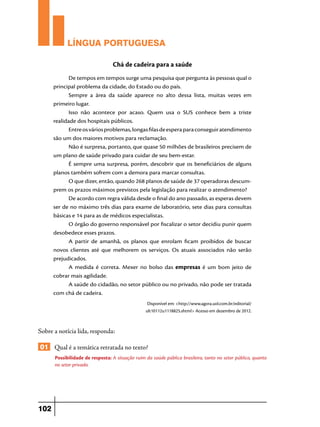 LÍNGUA PORTUGUESA
Chá de cadeira para a saúde
De tempos em tempos surge uma pesquisa que pergunta às pessoas qual o
principal problema da cidade, do Estado ou do país.
Sempre a área da saúde aparece no alto dessa lista, muitas vezes em
primeiro lugar.
Isso não acontece por acaso. Quem usa o SUS conhece bem a triste
realidade dos hospitais públicos.
Entre os vários problemas, longas filas de espera para conseguir atendimento
são um dos maiores motivos para reclamação.
Não é surpresa, portanto, que quase 50 milhões de brasileiros precisem de
um plano de saúde privado para cuidar de seu bem-estar.
É sempre uma surpresa, porém, descobrir que os beneficiários de alguns
planos também sofrem com a demora para marcar consultas.
O que dizer, então, quando 268 planos de saúde de 37 operadoras descumprem os prazos máximos previstos pela legislação para realizar o atendimento?
De acordo com regra válida desde o final do ano passado, as esperas devem
ser de no máximo três dias para exame de laboratório, sete dias para consultas
básicas e 14 para as de médicos especialistas.
O órgão do governo responsável por fiscalizar o setor decidiu punir quem
desobedece esses prazos.
A partir de amanhã, os planos que enrolam ficam proibidos de buscar
novos clientes até que melhorem os serviços. Os atuais associados não serão
prejudicados.
A medida é correta. Mexer no bolso das empresas é um bom jeito de
cobrar mais agilidade.
A saúde do cidadão, no setor público ou no privado, não pode ser tratada
com chá de cadeira.
Disponível em: <http://www.agora.uol.com.br/editorial/
ult10112u1118825.shtml> Acesso em dezembro de 2012.

Sobre a notícia lida, responda:

01 Qual é a temática retratada no texto?
Possibilidade de resposta: A situação ruim da saúde pública brasileira, tanto no setor público, quanto
no setor privado.

102

 