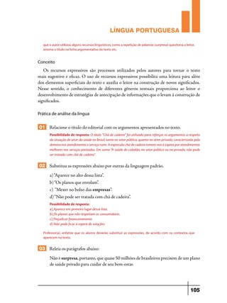 LÍNGUA PORTUGUESA
que o autor utilizou alguns recursos linguísticos, como a repetição de palavras (surpresa) questiona o leitor,
retoma o título na linha argumentativa do texto etc.

Conceito

Os recursos expressivos são processos utilizados pelos autores para tornar o texto
mais sugestivo e eficaz. O uso de recursos expressivos possibilita uma leitura para além
dos elementos superficiais do texto e auxilia o leitor na construção de novos significados.
Nesse sentido, o conhecimento de diferentes gêneros textuais proporciona ao leitor o
desenvolvimento de estratégias de antecipação de informações que o levam à construção de
significados.
Prática de análise da língua

01 Relacione o título do editorial com os argumentos apresentados no texto.
Possibilidade de resposta: O título “Chá de cadeira” foi utilizado para reforçar os argumentos a respeito
da situação do setor da saúde no Brasil, tanto no setor público, quanto no setor privado, caracterizada pela
demora nos atendimentos e serviço ruim. A expressão chá de cadeira remete-nos à espera por atendimentos
melhores nos serviços prestados. Em suma “A saúde do cidadão, no setor público ou no privado, não pode
ser tratada com chá de cadeira”.

02 Substitua as expressões abaixo por outras da linguagem padrão.
a) “Aparece no alto dessa lista”.
b) “Os planos que enrolam”.
c) “Mexer no bolso das empresas”.
d) “Não pode ser tratada com chá de cadeira”.
Possibilidade de resposta:
a) Aparece em primeiro lugar dessa lista.
b) Os planos que não respeitam os consumidores.
c) Prejudicar financeiramente.
d) Não pode ficar à espera de soluções.
Professor(a), enfatize que os alunos deverão substituir as expressões, de acordo com os contextos que
aparecem no texto.

03 Releia os parágrafos abaixo:
Não é surpresa, portanto, que quase 50 milhões de brasileiros precisem de um plano
de saúde privado para cuidar de seu bem-estar.

105

 