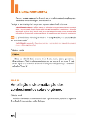 LÍNGUA PORTUGUESA
É sempre uma surpresa, porém, descobrir que os beneficiários de alguns planos também sofrem com a demora para marcar consultas.
Explique os sentidos da palavra surpresa na argumentação utilizada pelo autor.
Possibilidade de resposta: A palavra surpresa foi utilizada primeiramente para reforçar o argumento
de que é necessário pagar por um plano de saúde, visto que na rede pública o atendimento é demorado,
caracterizado por longa filas. O segundo uso de surpresa serve para reforçar que, mesmo na rede privada,
os beneficiários têm enfrentado os mesmos problemas da rede pública, ou seja, demora nos atendimentos.

04 O questionamento utilizado pelo autor, no 7º parágrafo texto, pode ser considerado
um recurso expressivo?
Possibilidade de resposta: Sim. O questionamento leva o leitor a refletir sobre a questão levantada, de
maneira enfática, sugestiva e eficaz.

Prática de escrita
DESAFIO

Releia seu editorial. Tente perceber o uso de uma mesma palavra que expresse
ideias diferentes. Você fez algum questionamento aos leitores de seu texto? E você,
inseriu algum dado estatístico? Tais recursos reforçam a sua argumentação e podem ser
utilizados. Vamos lá!

AULA 29

Ampliação e sistematização dos
conhecimentos sobre o gênero
Objetivo geral

Ampliar e sistematizar os conhecimentos sobre o gênero Editorial, explorando as práticas
de oralidade, leitura, escrita e análise da língua.

106

 
