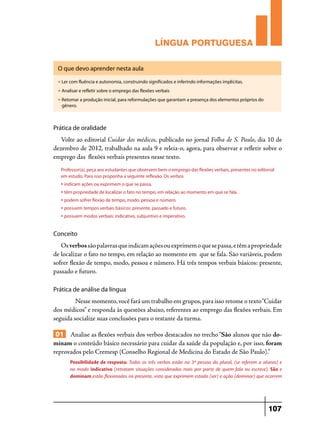 LÍNGUA PORTUGUESA
O que devo aprender nesta aula
u

Ler com fluência e autonomia, construindo significados e inferindo informações implícitas.

u

Analisar e refletir sobre o emprego das flexões verbais

u

Retomar a produção inicial, para reformulações que garantam a presença dos elementos próprios do
gênero.

Prática de oralidade

Volte ao editorial Cuidar dos médicos, publicado no jornal Folha de S. Paulo, dia 10 de
dezembro de 2012, trabalhado na aula 9 e releia-o, agora, para observar e refletir sobre o
emprego das flexões verbais presentes nesse texto.
Professor(a), peça aos estudantes que observem bem o emprego das flexões verbais, presentes no editorial
em estudo. Para isso proponha a seguinte reflexão. Os verbos

• indicam ações ou exprimem o que se passa.
• têm propriedade de localizar o fato no tempo, em relação ao momento em que se fala.
• podem sofrer flexão de tempo, modo, pessoa e número.
• possuem tempos verbais básicos: presente, passado e futuro.
• possuem modos verbais: indicativo, subjuntivo e imperativo.
Conceito

Os verbos são palavras que indicam ações ou exprimem o que se passa, e têm a propriedade
de localizar o fato no tempo, em relação ao momento em que se fala. São variáveis, podem
sofrer flexão de tempo, modo, pessoa e número. Há três tempos verbais básicos: presente,
passado e futuro.
Prática de análise da língua

Nesse momento, você fará um trabalho em grupos, para isso retome o texto “Cuidar
dos médicos” e responda às questões abaixo, referentes ao emprego das flexões verbais. Em
seguida socialize suas conclusões para o restante da turma.

01 Analise as flexões verbais dos verbos destacados no trecho “São alunos que não dominam o conteúdo básico necessário para cuidar da saúde da população e, por isso, foram
reprovados pelo Cremesp (Conselho Regional de Medicina do Estado de São Paulo).”
Possibilidade de resposta: Todos os três verbos estão na 3ª pessoa do plural, (se referem a alunos) e
no modo indicativo (retratam situações consideradas reais por parte de quem fala ou escreve). São e
dominam estão flexionados no presente, visto que exprimem estado (ser) e ação (dominar) que ocorrem

107

 