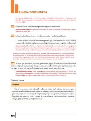 LÍNGUA PORTUGUESA
no momento da fala, ou seja, no momento em que o editorialista escreve o editorial e argumenta a tese
defendida. O verbo foram, por sua vez, está no pretérito perfeito, pois expressa uma ação já concluída no
momento da fala.

02 O que você sabe sobre o tempo presente? Quando ele é usado?
Possibilidade de resposta: O presente indica uma ação, estado ou fenômeno da natureza que ocorre no
momento em que se fala.

03 Leia o trecho abaixo, observe o verbo em negrito e analise a sua flexão.
“Talvez o coordenador do Cremesp imaginasse que o resultado de 2012 seria melhor
porque, pela primeira vez, fazer a prova foi pré-requisito para o registro profissional.”
Resposta possível: O verbo está na 3ª pessoa do singular (se refere ao coordenador) e foi empregado no
pretérito imperfeito do modo subjuntivo. Imaginasse sugere não uma certeza, mas uma possibilidade de
atitude do coordenador. A palavra talvez que introduz o trecho reforça a dúvida, a incerteza dessa ação.
Professor(a), organize os estudantes em grupos, peça-lhes que retomem o texto em estudo e respondam
às questões abaixo. Dê um tempo para que a turma realize a atividade e peça-lhes que socializem suas
conclusões. Em seguida, com base nos conhecimentos apresentados pelos grupos, proponha uma
discussão e finalize fazendo junto com a turma uma sistematização do que foi estudado.

04 Sempre que o autor de um texto quer marcar o grau de incerteza de um fato utiliza
o modo subjuntivo, que retrata situações consideradas hipotéticas, por parte de quem fala.
No texto há mais três verbos flexionado neste modo verbal. Identifique-os:
Possibilidade de resposta: “Ainda que sejam pertinentes algumas críticas ao exame,...”; “Permitir que
tais profissionais ingressem no mercado de trabalho é uma temeridade.” “Não faz sentido permitir que a
população fique nas mãos de médicos que não têm o conhecimento mínimo necessário.”

Prática de escrita
DESAFIO

Outra vez, retome seu editorial e observe como você utilizou os verbos para
apresentar os fatos e sua opinião. Observe as flexões utilizadas para expressar passado e
presente, certezas e dúvidas etc. Caso perceba que precisa aprimorar este conhecimento
linguístico no seu texto, a hora é agora: faça consultas em gramáticas, discuta com seus
colegas, peça ajuda ao(à) seu professor(a)!

108

 