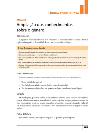 LÍNGUA PORTUGUESA
AULA 30

Ampliação dos conhecimentos
sobre o gênero
Objetivo geral

Ampliar os conhecimentos que o os estudantes já possuem sobre o Gênero Editorial,
explorando as práticas de oralidade, leitura, escrita e análise da língua.
O que devo aprender nesta aula
u

Discutir sobre a finalidade dos editoriais de diferentes jornais, revistas, TV etc.

u

Discutir sobre a ideologia e a intencionalidade dos editoriais.

u

Ler crônicas e editoriais, utilizando diferentes estratégias de leitura como mecanismos de interpretação de
textos.

u

Ler, comparar e associar os gêneros em estudo, observando forma, conteúdo, estilo e função social.

u

Produzir crônicas e editoriais, observando os elementos constitutivos dos gêneros em estudo (forma, estilo
e função social).

Prática de oralidade
Professor(a), apresente, à turma, o título do editorial a ser trabalhado nesta aula, questionando-os:
•	

O que o título lhe sugere?

•	

Você vê alguma relação entre o título e a data do editorial?

•	

Você acha que o editorialista vai apresentar algum conselho ao leitor? Qual?

Conceito

De modo geral, podemos definir a concordância nominal como sendo a concordância
entre o substantivo e seus termos referentes, como adjetivos, artigos, pronomes, numerais.
Essa concordância se dá em gênero (masculino e feminino) e número (singular e plural).
Em textos como o Editorial a concordância deve estar em acordo com as regras da norma
padrão.
Prática de leitura

Leia o texto abaixo e, em seguida, responda às questões que se seguem:

109

 