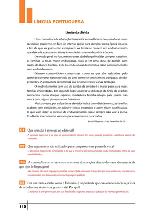 LÍNGUA PORTUGUESA
Limite da dívida
Uma consultora de educação financeira aconselhou os consumidores a um
raciocínio prudente em face do intenso apelo para comprar nesta época do ano,
a fim de que os gastos não extrapolem os limites e causem um endividamento
que deixará a pessoa em situação verdadeiramente dramática depois.
De modo geral, no País, mesmo antes do balanço final das compras natalinas
as famílias já estão muito endividadas. Para se ter uma ideia, de acordo com
dados do Banco Central, 44% da renda anual das famílias estão comprometidos
com endividamento.
Existem consumidores contumazes como os que são seduzidos pelo
apelo de comprar neste período do ano, como se sentissem na obrigação de dar
presentes. A consultora recomenda que se deve resistir a essa tentação.
O endividamento com uso do cartão de crédito é o maior peso para essas
famílias endividadas. Em segundo lugar aparece a utilização da linha de crédito
conhecida como cheque especial, verdadeira bomba-relógio para quem não
conta com algum planejamento financeiro.
Muitas vezes, por culpa desse elevado índice de endividamento, as famílias
acabam sem condições de adquirir coisas essenciais e assim ficam sacrificadas.
O que vale dizer: o excesso de endividamento quase sempre não vale a pena.
Prudência no consumo será sempre conveniente para todos.
Jornal O Popular, 10 de dezembro de 2012

01 Que opinião é expressa no editorial?
A opinião expressa é de que os consumidores devem ter uma posição prudente, cautelosa, diante do
consumo.

02 Que argumentos são utilizados para comprovar esse ponto de vista?
O principal argumento empregado é de que a maioria dos consumidores estão endividados além de suas
possibilidades.

03 A concordância correta entre os termos das orações dentro do texto são marcas de
que tipo de linguagem?
São marcas de uma linguagem padrão, já que a fala coloquial é marcada por concordâncias, muitas vezes,
consideradas em desacordo com essa linguagem padrão.

04 Em um texto escrito, como o Editorial, é importante que essa concordância seja feita
de acordo com as normas gramaticais? Por quê?
O editorial é um gênero que por sua finalidade e suporte precisa se adequar às normas gramaticais.

110

 