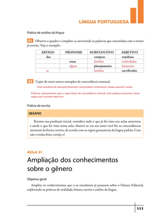 LÍNGUA PORTUGUESA
Prática de análise da língua

01 Observe o quadro e complete-o, escrevendo as palavras que concordam com o termo
já escrito. Veja o exemplo:
ARTIGO
das

PRONOME
essas
algum

as

SUBSTANTIVO
compras
famílias
planejamento
famílias

ADJETIVO
natalinas
endividadas
financeiro
sacrificadas

02 Copie do texto outros exemplos de concordância nominal.
Uma consultora de educação financeira/ consumidores contumazes/ cheque especial e outros.
Professor, apresentamos aqui a regra básica de concordância nominal; você poderá acrescentar outras
regras caso considere oportuno.

Prática de escrita
DESAFIO

Retome sua produção inicial, considere tudo o que já foi visto nas aulas anteriores
e ainda o que foi visto nessa aula; observe se em seu texto você fez as concordâncias
nominais da forma correta, de acordo com as regras gramaticais da língua padrão. Caso
não o tenha feito, corrija-o!

AULA 31

Ampliação dos conhecimentos
sobre o gênero
Objetivo geral

Ampliar os conhecimentos que o os estudantes já possuem sobre o Gênero Editorial,
explorando as práticas de oralidade, leitura, escrita e análise da língua.

111

 