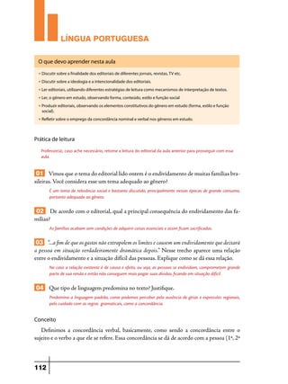 LÍNGUA PORTUGUESA
O que devo aprender nesta aula
u

Discutir sobre a finalidade dos editoriais de diferentes jornais, revistas, TV etc.

u

Discutir sobre a ideologia e a intencionalidade dos editoriais.

u

Ler editoriais, utilizando diferentes estratégias de leitura como mecanismos de interpretação de textos.

u

Ler, o gênero em estudo, observando forma, conteúdo, estilo e função social

u

Produzir editoriais, observando os elementos constitutivos do gênero em estudo (forma, estilo e função
social).

u

Refletir sobre o emprego da concordância nominal e verbal nos gêneros em estudo.

Prática de leitura
Professor(a), caso ache necessário, retome a leitura do editorial da aula anterior para prosseguir com essa
aula.

01 Vimos que o tema do editorial lido ontem é o endividamento de muitas famílias brasileiras. Você considera esse um tema adequado ao gênero?
É um tema de relevância social e bastante discutido, principalmente nessas épocas de grande consumo,
portanto adequado ao gênero.

02 De acordo com o editorial, qual a principal consequência do endividamento das famílias?
As famílias acabam sem condições de adquirir coisas essenciais e assim ficam sacrificadas.

03 “...a fim de que os gastos não extrapolem os limites e causem um endividamento que deixará
a pessoa em situação verdadeiramente dramática depois.” Nesse trecho aparece uma relação
entre o endividamento e a situação difícil das pessoas. Explique como se dá essa relação.
No caso a relação existente é de causa e efeito, ou seja, as pessoas se endividam, comprometem grande
parte de sua renda e então não conseguem mais pagar suas dívidas, ficando em situação difícil.

04 Que tipo de linguagem predomina no texto? Justifique.
Predomina a linguagem padrão, como podemos perceber pela ausência de gírias e expressões regionais,
pelo cuidado com as regras gramaticais, como a concordância.

Conceito

Definimos a concordância verbal, basicamente, como sendo a concordância entre o
sujeito e o verbo a que ele se refere. Essa concordância se dá de acordo com a pessoa (1ª, 2ª

112

 