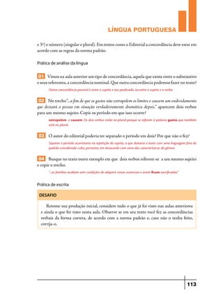LÍNGUA PORTUGUESA
e 3ª) e número (singular e plural). Em textos como o Editorial a concordância deve estar em
acordo com as regras da norma padrão.
Prática de análise da língua

01 Vimos na aula anterior um tipo de concordância, aquela que existe entre o substantivo
e seus referentes, a concordância nominal. Que outra concordância podemos fazer no texto?
Outra concordância possível é entre o sujeito e seu predicado, ou entre o sujeito e o verbo.

02 No trecho“...a fim de que os gastos não extrapolem os limites e causem um endividamento
que deixará a pessoa em situação verdadeiramente dramática depois.” aparecem dois verbos
para um mesmo sujeito. Copie os período em que isso ocorre?
extrapolem e causem. Os dois verbos estão no plural porque se referem à palavra gastos que também
está no plural.

03 O autor do editorial poderia ter separado o período em dois? Por que não o fez?
Separar o período acarretaria na repetição do sujeito, o que deixaria o texto com uma linguagem fora do
padrão considerado culto, portanto, em desacordo com uma das características do gênero.

04 Busque no texto outro exemplo em que dois verbos referem-se a um mesmo sujeito
e copie o trecho.
“...as famílias acabam sem condições de adquirir coisas essenciais e assim ficam sacrificadas.”

Prática de escrita
DESAFIO

Retome sua produção inicial, considere tudo o que já foi visto nas aulas anteriores
e ainda o que foi visto nesta aula. Observe se em seu texto você fez as concordâncias
verbais da forma correta, de acordo com a norma padrão e, caso não o tenha feito,
corrija-o.

113

 