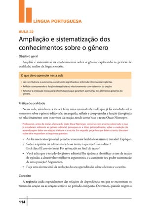 LÍNGUA PORTUGUESA
AULA 32

Ampliação e sistematização dos
conhecimentos sobre o gênero
Objetivo geral

Ampliar e sistematizar os conhecimentos sobre o gênero, explorando as práticas de
oralidade, analise da língua e escrita.
O que devo aprender nesta aula
u

Ler com fluência e autonomia, construindo significados e inferindo informações implícitas.

u

Refletir e compreender a função da regência no relacionamento com os termos da oração.

u

Retomar a produção inicial, para reformulações que garantam a presença dos elementos próprios do
gênero.

Prática de oralidade

Nessa aula, estudante, a ideia é fazer uma retomada de tudo que já foi estudado até o
momento sobre o gênero editorial e, em seguida, refletir e compreender a função da regência
no relacionamento com os termos da oração, tendo como base o texto Oscar Niemeyer.
Professor(a), antes de iniciar a leitura do texto Oscar Niemeyer, converse com a turma sobre tudo o que
já estudaram referente ao gênero editorial, provoque-os a dizer, principalmente, sobre a evolução da
aprendizagem deles em relação à leitura e à escrita. Em seguida, peça-lhes que leiam o texto, discutam
sobre ele e respondam as seguintes questões:
•	

Ao ler esse texto é possível perceber com mais facilidade o assunto tratado? Explique.

•	

Sobre a opinião do editorialista desse texto, o que você tem a dizer?
	 Está clara? É convincente? Foi reforçado no final do texto?

•	

Você acha que o estudo do gênero editorial lhe ajudou a identificar a tese de textos
de opinião, a desenvolver melhores argumentos, e a aumentar seu poder sustentação
de uma posição? Argumente.

•	

Faça uma síntese oral da evolução do seu aprendizado sobre a leitura e a escrita.

Conceito

A regência cuida especialmente das relações de dependência em que se encontram os
termos na oração ou as orações entre si no período composto. Os termos, quando exigem a

114

 