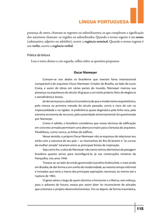 LÍNGUA PORTUGUESA
presença de outro, chamam-se regentes ou subordinantes; os que completam a significação
dos anteriores chamam–se regidos ou subordinados. Quando o termo regente é um nome
(substantivo, adjetivo ou advérbio), ocorre a regência nominal. Quando o termo regente é
um verbo, ocorre a regência verbal.
Prática de leitura

Leia o texto abaixo e, em seguida, reflita sobre as questões propostas:

Oscar Niemeyer
Contam-se nos dedos os brasileiros que tiveram fama internacional
comparável à do arquiteto Oscar Niemeyer. Criador de Brasília, ao lado de Lucio
Costa, e autor de obras em várias partes do mundo, Niemeyer marcou sua
presença na arquitetura do século 20 graças a um estilo próprio, feito de elegância
e aerodinâmica leveza.
Já não seria pouco, dada a circunstância de que o modernismo arquitetônico,
pelo menos na primeira metade do século passado, corria o risco de cair na
impessoalidade e na rigidez. A preferência quase dogmática pela linha reta, pela
extrema economia de recursos, pela austeridade antiornamental, foi questionada
por Niemeyer.
Como é sabido, o brasileiro considerou que novas técnicas de edificação
em concreto armado permitiam uma abertura maior para a fantasia do arquiteto.
Flexibilizou, como nunca, as linhas do edifício.
Nesse sentido, o próprio Oscar Niemeyer não se esquivou de relacionar seu
estilo com a natureza de seu país – as montanhas do Rio de Janeiro e “as curvas
da mulher amada” estariam entre as principais fontes de inspiração.
Seja como for, a obra de Niemeyer não tanto retirou elementos da paisagem
brasileira quanto serviu para reconfigurá-la, já nas construções mineiras da
Pampulha, nos anos 1940.
Tratava-se, ao lado do então governador Juscelino Kubitschek, e mais ainda
em Brasília, de dar forma a um sonho de modernidade, ao mesmo tempo informal
e inovador, que seria a marca das principais aspirações nacionais, ao menos até a
ruptura de 1964.
O gesto aéreo e largo de quem domina o horizonte e o liberta, sem esforço,
para o advento do futuro, estava por assim dizer no inconsciente de atitudes
que orientava o projeto desenvolvimentista. Viu-se depois, de forma traumática,

115

 