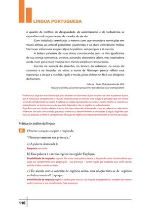 LÍNGUA PORTUGUESA
o quanto de conflito, de desigualdade, de autoritarismo e de turbulência se
escondiam sob as promessas de meados do século.
Com inabalada serenidade, a mesma com que enunciava convicções em
muito alheias ao amável populismo juscelinista e ao duro centralismo militar,
Niemeyer sobreviveu aos percalços da política, sempre igual a si mesmo.
A beleza palaciana de suas obras, contrastando com os fins igualitários
de sua crença comunista, persiste, pairando, decorativa talvez, mas inspiradora
ainda, num país e num mundo bem menos simples e transparentes.
Inscrito na audácia do desenho, no branco do mármore, na curva do
concreto e na limpidez do vidro, o nome de Niemeyer parece refletir esta
esperança: a de que a matéria, rígida e muda, possa dobrar-se, fácil, aos desígnios
do homem.
Folha de . Paulo, 07 de dezembro de 2012
http://www1.folha.uol.com.br/opiniao/1197368-editoriais-oscar-niemeyer.shtml
Professor(a), diga aos estudantes que, para escrever um bom texto é preciso articular bem as palavras e para
isso é necessário compreender a relação existente entre os termos uma oração e perceber que um termo
serve de complemento ao outro. A palavra ou oração que governa ou rege as outras chama-se regente ou
subordinante; os termos ou oração que dela dependem são os regidos ou subordinados.
Peça-lhes que, em duplas, releiam o texto, discutam sobre ele, observando como as palavras se relacionam
e formam um todo com sentido, para isso oriente-os a desenvolverem as atividades a seguir, diga-lhes que
estas os ajudarão a refletir e compreender a função da regência no relacionamento com os termos da oração.

Prática de análise da língua

01 Observe a oração a seguir e responda:
“Niemeyer marcou sua presença...”
a) A palavra destacada é:
Resposta: um verbo

b) Essa palavra é o termo regente ou regido? Explique.
Possibilidade de resposta: regente. No texto, essa palavra exerce a função de verbo trasitivo direto que
exige um complemento sem preposição – sua presença – termo regido que completa esse verbo dando
sentido à ideia contida no texto.

c) De acordo com o conceito de regência acima, essa relação trata-se de regência
verbal ou nominal? Explique.
Possibilidade de resposta: regência verbal, pois trata-se da relação de dependência estabelecida entre o
verbo (marcou) e seu complemento (sua presença).

116

 