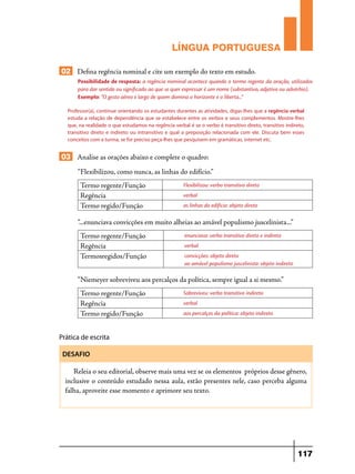 LÍNGUA PORTUGUESA
02 Defina regência nominal e cite um exemplo do texto em estudo.
Possibilidade de resposta: a regência nominal acontece quando o termo regente da oração, utilizados
para dar sentido ou significado ao que se quer expressar é um nome (substantivo, adjetivo ou advérbio).
Exemplo: “O gesto aéreo e largo de quem domina o horizonte e o liberta...”
Professor(a), continue orientando os estudantes durantes as atividades, digas-lhes que a regência verbal
estuda a relação de dependência que se estabelece entre os verbos e seus complementos. Mostre-lhes
que, na realidade o que estudamos na regência verbal é se o verbo é transitivo direto, transitivo indireto,
transitivo direto e indireto ou intransitivo e qual a preposição relacionada com ele. Discuta bem esses
conceitos com a turma, se for preciso peça-lhes que pesquisem em gramáticas, internet etc.

03 Analise as orações abaixo e complete o quadro:
“Flexibilizou, como nunca, as linhas do edifício.”
Termo regente/Função
Regência
Termo regido/Função

Flexibilizou: verbo transitivo direto
verbal
as linhas do edifício: objeto direto

“...enunciava convicções em muito alheias ao amável populismo juscelinista...”
Termo regente/Função
Regência
Termosregidos/Função

enunciava: verbo transitivo direto e indireto
verbal
convicções: objeto direto
ao amável populismo juscelinista: objeto indireto

“Niemeyer sobreviveu aos percalços da política, sempre igual a si mesmo.”
Termo regente/Função
Regência
Termo regido/Função

Sobreviveu: verbo transitivo indireto
verbal
aos percalços da política: objeto indireto

Prática de escrita
DESAFIO

Releia o seu editorial, observe mais uma vez se os elementos próprios desse gênero,
inclusive o conteúdo estudado nessa aula, estão presentes nele, caso perceba alguma
falha, aproveite esse momento e aprimore seu texto.

117

 