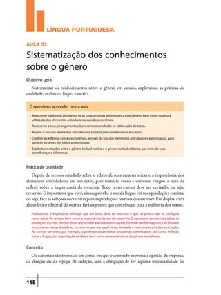 LÍNGUA PORTUGUESA
AULA 33

Sistematização dos conhecimentos
sobre o gênero
Objetivo geral

Sistematizar os conhecimentos sobre o gênero em estudo, explorando as práticas de
oralidade, analise da língua e escrita.
O que devo aprender nesta aula
u

Reescrever o editorial atentando-se às características pertinentes a este gênero, bem como quanto à
utilização dos elementos articuladores, coesão e coerência.

u

Reescrever a tese, os argumentos, bem como a conclusão na elaboração do texto.

u

Revisar o uso dos elementos articuladores (conjunções coordenativas e outros).

u

Conferir ao editorial coesão e coerência, através do uso dos elementos articuladores e pontuação, para
garantir a clareza das ideias apresentadas.

u

Estabelecer relações entre o gênero textual notícia e o gênero textual editorial, por meio de suas
semelhanças e diferenças.

Prática de oralidade

Depois de termos estudado sobre o editorial, suas características e a importância dos
elementos articuladores em um texto, para torná-lo coeso e coerente, chegou a hora de
refletir sobre a importância da reescrita. Todo texto escrito deve ser revisado, ou seja,
reescrito. É importante que você, aluno, perceba o uso da língua em suas produções escritas,
ou seja, faça as seleções necessárias para as produções textuais que escrever. Em duplas, cada
aluno lerá o editorial do outro e fará sugestões que contribuam para a melhoria dos textos.
Professor(a), é importante enfatizar que um texto deve ser reescrito e que tal prática não se configura
como perda de tempo, bem como a importância do uso do rascunho. É necessário também socializar as
produções escritas, por isso deve-se estimular a atividade em duplas. Estimule também a prática de leitura e
reescrita nas outras disciplinas. Lembre-se que seu papel nessa atividade é mais uma vez mediar a correção.
Ao corrigir um texto, por exemplo, o professor pode indicar problemas identificados, tais como: reflexão
sobre a língua, (re) organização de ideias, bem como as características do gênero trabalhado.

Conceito

Os editoriais são textos de um jornal em que o conteúdo expressa a opinião da empresa,
da direção ou da equipe de redação, sem a obrigação de ter alguma imparcialidade ou

118

 