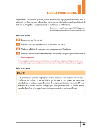LÍNGUA PORTUGUESA
objetividade. Geralmente, grandes jornais reservam um espaço predeterminado para os
editoriais em duas ou mais colunas logo nas primeiras páginas internas.O profissional da
redação encarregado de redigir os editoriais é chamado de editorialista.
Disponível em: <http://linguaportuguesafp2009.blogspot.com.
br/2009/06/genero-editorial.html> Acesso em dezembro 2012.

Prática de leitura

01 Para você, o que é reescrita?
02 Para você, qual é a importância de se reescrever um texto?
03 Você tem o hábito de reescrever os textos que escreve? Justifique.
04 Por que a reescrita torna-se fundamental, por exemplo, na produção de um editorial?
Respostas pessoais
Professor(a), é necessário monitorar a atividade de reescrita. Coloque-se à disposição dos alunos para sanar
dúvidas. Enfatize que essa prática deve tornar-se recorrente na produção de textos, em todas as disciplinas.

Prática de escrita
DESAFIO

Reescreva seu editorial empregando todo o conteúdo visto durante nossas aulas.
Lembre-se de utilizar as características pertinentes a este gênero, os elementos
articuladores, as conjunções coordenativas, de tornar seu texto coeso e coerente. Depois
de terminar as devidas revisões, entregue para o seu professor todas as versões de seu
trabalho. Para ficar bem organizado, numere os textos do primeiro ao último.

119

 