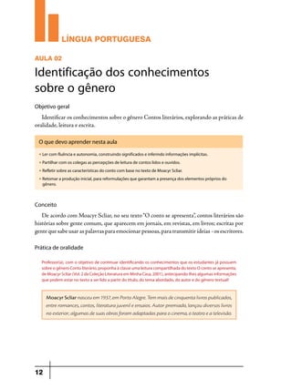 LÍNGUA PORTUGUESA
AULA 02

Identificação dos conhecimentos
sobre o gênero
Objetivo geral

Identificar os conhecimentos sobre o gênero Contos literários, explorando as práticas de
oralidade, leitura e escrita.
O que devo aprender nesta aula
u

Ler com fluência e autonomia, construindo significados e inferindo informações implícitas.

u

Partilhar com os colegas as percepções de leitura de contos lidos e ouvidos.

u

Refletir sobre as características do conto com base no texto de Moacyr Scliar.

u

Retomar a produção inicial, para reformulações que garantam a presença dos elementos próprios do
gênero.

Conceito

De acordo com Moacyr Scliar, no seu texto “O conto se apresenta”, contos literários são
histórias sobre gente comum, que aparecem em jornais, em revistas, em livros; escritas por
gente que sabe usar as palavras para emocionar pessoas, para transmitir ideias - os escritores.
Prática de oralidade
Professor(a), com o objetivo de continuar identificando os conhecimentos que os estudantes já possuem
sobre o gênero Conto literário, proponha à classe uma leitura compartilhada do texto O conto se apresenta,
de Moacyr Scliar (Vol. 2 da Coleção Literatura em Minha Casa, 2001), antecipando-lhes algumas informações
que podem estar no texto a ser lido a partir do título, do tema abordado, do autor e do gênero textual!

Moacyr Scliar nasceu em 1937, em Porto Alegre. Tem mais de cinquenta livros publicados,
entre romances, contos, literatura juvenil e ensaios. Autor premiado, lançou diversos livros
no exterior; algumas de suas obras foram adaptadas para o cinema, o teatro e a televisão.

12

 