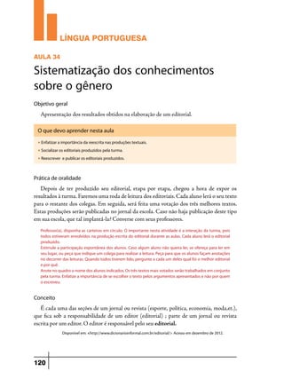 LÍNGUA PORTUGUESA
AULA 34

Sistematização dos conhecimentos
sobre o gênero
Objetivo geral

Apresentação dos resultados obtidos na elaboração de um editorial.
O que devo aprender nesta aula
u

Enfatizar a importância da reescrita nas produções textuais.

u

Socializar os editoriais produzidos pela turma.

u

Reescrever e publicar os editoriais produzidos.

Prática de oralidade

Depois de ter produzido seu editorial, etapa por etapa, chegou a hora de expor os
resultados à turma. Faremos uma roda de leitura dos editoriais. Cada aluno lerá o seu texto
para o restante dos colegas. Em seguida, será feita uma votação dos três melhores textos.
Estas produções serão publicadas no jornal da escola. Caso não haja publicação deste tipo
em sua escola, que tal implantá-la? Converse com seus professores.
Professor(a), disponha as carteiras em círculo. O importante nesta atividade é a interação da turma, pois
todos estiveram envolvidos na produção escrita do editorial durante as aulas. Cada aluno lerá o editorial
produzido.
Estimule a participação espontânea dos alunos. Caso algum aluno não queira ler, se ofereça para ler em
seu lugar, ou peça que indique um colega para realizar a leitura. Peça para que os alunos façam anotações
no decorrer das leituras. Quando todos tiverem lido, pergunte a cada um deles qual foi o melhor editorial
e por quê.
Anote no quadro o nome dos alunos indicados. Os três textos mais votados serão trabalhados em conjunto
pela turma. Enfatize a importância de se escolher o texto pelos argumentos apresentados e não por quem
o escreveu.

Conceito

É cada uma das seções de um jornal ou revista (esporte, política, economia, moda,et.),
que fica sob a responsabilidade de um editor (editorial) ; parte de um jornal ou revista
escrita por um editor. O editor é responsável pelo seu editorial.
Disponível em: <http://www.dicionarioinformal.com.br/editorial/> Acesso em dezembro de 2012.

120

 