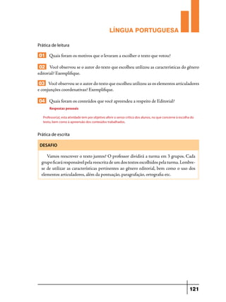 LÍNGUA PORTUGUESA
Prática de leitura

01 Quais foram os motivos que o levaram a escolher o texto que votou?
02 Você observou se o autor do texto que escolheu utilizou as características do gênero
editorial? Exemplifique.
03 Você observou se o autor do texto que escolheu utilizou as os elementos articuladores
e conjunções coordenativas? Exemplifique.
04 Quais foram os conteúdos que você apreendeu a respeito de Editorial?
Respostas pessoais
Professor(a), esta atividade tem por objetivo aferir o senso crítico dos alunos, no que concerne à escolha do
texto, bem como à apreensão dos conteúdos trabalhados.

Prática de escrita
DESAFIO

Vamos reescrever o texto juntos? O professor dividirá a turma em 3 grupos. Cada
grupo ficará responsável pela reescrita de um dos textos escolhidos pela turma. Lembrese de utilizar as características pertinentes ao gênero editorial, bem como o uso dos
elementos articuladores, além da pontuação, paragrafação, ortografia etc.

121

 
