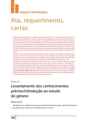LÍNGUA PORTUGUESA

Ata, requerimento,
cartas
Professor(a), para desenvolver o trabalho com gênero, documento – Ata, prepare a sala de aula com as
carteiras disposta de tal forma como se os alunos fossem participar de uma reunião, em forma de U ou
círculo e ambiente a sala de aula de modo que o estudante tenha acesso ao gênero. Informe aos alunos
que irão participar de uma reunião para definir alguns procedimentos para o bom desempenho das aulas,
porém essa seria uma simulação de reunião. Apresente uma pauta e coloque os alunos para pensar sobre
as questões levantadas para que todos possam participar da elaboração das regras de conduta de boa
convivência. Apresente aos alunos um livro ata que deverá ser preparado previamente para registrar todas
as reuniões que a sala realizar, assinalando os fatos abordados e as decisões tomadas. Envolva todos os
alunos.
Peça aos alunos que elejam, de forma democrática, um (a) secretário (a) para fazer o registro de todas
as decisões e fatos das reuniões. Diga aos alunos que antes de elegerem o (a) secretário (a) é necessário
conhecer como será o trabalho desse aluno, para tanto é necessário que o professor(a) faça a leitura de uma
ata modelo e oportunize um tempo para que cada aluno tenha contato com o documento – ATA.
Aproveite este momento para falar sobre o gênero documento – Ata, a situação de produção, o espaço
de circulação e compará-la com outros documentos como a carta, o ofício, o relatório, o memorando, etc.
Compare a linguagem utilizada, o formato de uma ata, a finalidade. É importante que todos os estudantes
anotem a pauta da reunião e elaborem propostas para serem apresentadas na aula seguinte. A reunião
deve acontecer na próxima aula com a participação de todos, definido-se nessa reunião os critérios e
regras de bom desempenho das aulas. Essa reunião deverá acontecer uma vez por mês para se avaliar o
cumprimento dos acordos combinados na primeira reunião. Deverá ser lida a ata da primeira reunião em
que se registraram as decisões e redigir a ata da reunião em pauta.

AULA 35

Levantamento dos conhecimentos
prévios/introdução ao estudo
do gênero
Objetivo geral

Diagnosticar os conhecimentos que os estudantes já possuem sobre o gênero documento
– Ata, explorando as práticas de oralidade, leitura e escrita.

122

 