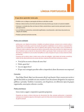 LÍNGUA PORTUGUESA
O que devo aprender nesta aula
u

Partilhar com os colegas as percepções de leitura na Ata lida e ouvida

u

Valorizar a leitura da Ata como forma de domínio dos documentos que circula no mundo do trabalho

u

Antecipar o conteúdo das Atas com base em título, características e quem escreve, para quem escreve e
para que escreve.

u

Ler com fluência e autonomia, construindo significados e reconhecendo o valor desse documento nas
relações de trabalho.

u

Produzir a primeira escrita de uma Ata.

Prática de oralidade
professor(a), com objetivo de retomar o trabalho com gêneros textuais, converse com os alunos sobre a
aprendizagem construída, a partir dos estudos dos gêneros trabalhados no ano anterior, e apresente-lhes
o gênero Ata a ser estudado, bem como os objetivos desse gênero. Procure saber o que os estudantes já
conhecem sobre os gêneros: pergunte aos alunos se já ouviram a leitura de uma Ata ou se sabem para que
serve. Esclarecer que se trata de um documento oficial, cuja função é fazer constar por escrito o que foi
discutido ou acordado em uma reunião. Exemplificar as várias situações em que a escola, onde ele estuda,
escreve Atas.
Converse com os alunos sobre o modo como as Atas são redigidas: título, dados da reunião, assistência,
ordem do dia, desenvolvimento da sessão, decisões conjuntas, fórmula final, assinaturas e anexos...
•	

Você já leu ou ouviu a leitura de uma Ata?

•	

Onde, quem leu?

•	

Leu em algum livro?

•	

O que você conseguiu perceber sobre a importância desse documento nas empresas?

Conceito

Para Felipe Dintel, Ata é um documento oficial cuja função é fazer constar por escrito o
que foi discutido ou acordado em uma reunião. É um documento obrigatório em empresas
públicas e privadas. Também é necessária, com frequência, em diferentes tipos de grupos
organizados, associações culturais e escolas.
Prática de leitura

Leia o texto a seguir e responda às questões propostas:
Proponha aos alunos a leitura silenciosa do documento Ata. Mas, atenção professor(a), é importante
antecipar aos estudantes algumas informações a partir do título, do(s) tema(s) abordado(s), da finalidade e
do gênero textual!

123

 