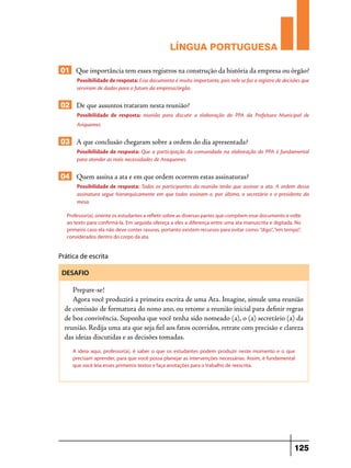 LÍNGUA PORTUGUESA
01 Que importância tem esses registros na construção da história da empresa ou órgão?
Possibilidade de resposta: Esse documento é muito importante, pois nele se faz o registro de decisões que
serviram de dados para o futuro da empresa/órgão.

02 De que assuntos trataram nesta reunião?
Possibilidade de resposta: reunião para discutir a elaboração do PPA da Prefeitura Municipal de
Ariquemes

03 A que conclusão chegaram sobre a ordem do dia apresentada?
Possibilidade de resposta: Que a participação da comunidade na elaboração do PPA é fundamental
para atender as reais necessidades de Araquemes.

04 Quem assina a ata e em que ordem ocorrem estas assinaturas?
Possibilidade de resposta: Todos os participantes da reunião terão que assinar a ata. A ordem dessa
assinatura segue hierarquicamente em que todos assinam e, por último, o secretário e o presidente da
mesa.
Professor(a), oriente os estudantes a refletir sobre as diversas partes que compõem esse documento e volte
ao texto para confirmá-la. Em seguida ofereça a eles a diferença entre uma ata manuscrita e digitada. No
primeiro caso ela não deve conter rasuras, portanto existem recursos para evitar como: “digo”, “em tempo”,
considerados dentro do corpo da ata.

Prática de escrita
DESAFIO

Prepare-se!
Agora você produzirá a primeira escrita de uma Ata. Imagine, simule uma reunião
de comissão de formatura do nono ano, ou retome a reunião inicial para definir regras
de boa convivência. Suponha que você tenha sido nomeado (a), o (a) secretário (a) da
reunião. Redija uma ata que seja fiel aos fatos ocorridos, retrate com precisão e clareza
das ideias discutidas e as decisões tomadas.
A ideia aqui, professor(a), é saber o que os estudantes podem produzir neste momento e o que
precisam aprender, para que você possa planejar as intervenções necessárias. Assim, é fundamental
que você leia esses primeiros textos e faça anotações para o trabalho de reescrita.

125

 