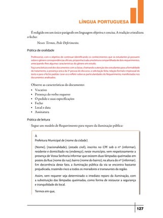 LÍNGUA PORTUGUESA
É redigido em um único parágrafo em linguagem objetiva e concisa. A tradição cristalizou
o fecho:
	

Nesses Termos, Pede Deferimento.

Prática de oralidade
Professor(a), com o objetivo de continuar identificando os conhecimentos que os estudantes já possuem
sobre o gênero correspondências oficiais, proponha à sala uma leitura compartilhada de dois requerimentos,
antecipando-lhes algumas características do gênero em estudo.
Faça uma leitura oral dos documentos com a classe, chamando a atenção dos estudantes para a formalidade
do tratamento, a presença única da 3ª pessoa do discurso, a solicitação feita, relação formal e impessoal do
texto e para o fecho padrão. Leve-os a refletir sobre as particularidades do Requerimento, manifestadas nos
documentos analisados.

Observe as características do documento:
• 	Vocativo
•	

Presença do verbo requerer
• 	 O pedido e suas especificações
• 	Fecho
• 	 Local e data
• 	Assinatura
Prática de leitura

Segue um modelo de Requerimento para reparo da iluminação pública:
À
Prefeitura Municipal de (nome da cidade)
(Nome), (nacionalidade), (estado civil), inscrito no CPF sob o nº (informar),
residente e domiciliado na (endereço), neste município, vem respeitosamente a
presença de Vossa Senhoria informar que existem duas lâmpadas queimadas em
postes da Rua (nome da rua), bairro (nome do bairro), na altura do nº (informar).
Em decorrência deste fato, a iluminação pública da via se encontra bastante
prejudicada, trazendo risco a todos os moradores e transeuntes da região.
Assim, vem requerer seja determinado o imediato reparo da iluminação, com
a substituição das lâmpadas queimadas, como forma de restaurar a segurança
e tranquilidade do local.
Termos em que,

127

 