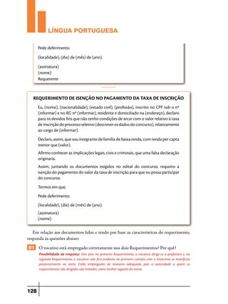 LÍNGUA PORTUGUESA
Pede deferimento.
(localidade), (dia) de (mês) de (ano).
(assinatura)
(nome)
Requerente
...........

REQUERIMENTO DE ISENÇÃO NO PAGAMENTO DA TAXA DE INSCRIÇÃO
Eu, (nome), (nacionalidade), (estado civil), (profissão), inscrito no CPF sob o nº
(informar) e no RG nº (informar), residente e domiciliado na (endereço), declaro
para os devidos fins que não tenho condições de arcar com o valor relativo à taxa
de inscrição do processo seletivo (descrever os dados do concurso), relativamente
ao cargo de (informar).
Declaro, assim, que sou integrante de família de baixa renda, com renda per capta
menor que (valor).
Afirmo conhecer as implicações legais, civis e criminais, que uma falsa declaração
originaria.
Assim, juntando os documentos exigidos no edital do concurso, requeiro a
isenção do pagamento do valor da taxa de inscrição para que eu possa participar
do concurso.
Termos em que,
Pede deferimento.
(localidade), (dia) de (mês) de (ano).
(assinatura)
(nome)

Em relação aos documentos lidos e tendo por base as características do requerimento,
responda às questões abaixo:

01 O vocativo está empregado corretamente nos dois Requerimentos? Por quê?
Possibilidade de resposta: Sim, pois no primeiro Requerimento, o vocativo dirige-se a prefeitura e, no
segundo Requerimento, o vocativo não fica evidente no primeiro contato com o leitor,mas se manifesta
posteriormente no texto. Estão empregados de maneira adequada, pois a autoridade a quem os
requerimentos são dirigidos são tratados como Senhor seguido do nome.

128

 
