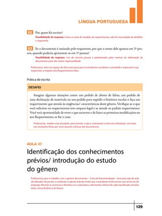 LÍNGUA PORTUGUESA
02 Por quem foi escrito?
Possibilidade de resposta: Como se trata de modelos de requerimentos, não há necessidade de detalhar
o requerente.

03 Se o documento é assinado pelo requerente, por que o nome dele aparece em 3ª pessoa, quando poderia apresentar-se em 1ª pessoa?
Possibilidade de resposta: Uso da terceira pessoa é padronizado pelas normas de elaboração de
documentos para dar maior impessoalidade.
Professor(a), abra um espaço de discussão para que os estudantes socializem a atividade e expressem suas
impressões a respeito dos Requerimentos lidos.

Prática de escrita
DESAFIO

Imagine algumas situações como: um pedido de abono de faltas, um pedido de
uma declaração de matrícula ou um pedido para expedir o histórico escolar e faça um
requerimento que atenda às exigências/ características deste gênero. Verifique se o que
você solicitou no requerimento tem amparo legal e se atende ao padrão requerimento.
Você terá oportunidade de rever o que escreveu e de fazer as primeiras modificações no
seu Requerimento, se for o caso.
Professor(a), medeie esta atividade, percorrendo a sala e orientando a reescrita individual, com base
nas anotações feitas por você, durante a leitura dos documentos.

AULA 37

Identificação dos conhecimentos
prévios/ introdução do estudo
do gênero
Professor(a), para o trabalho com o gênero documentos – Carta de Recomendação – leve para sala de aula
classificados de jornais, e ambiente a sala de aula de modo que o estudante tenha acesso aos anúncios de
emprego. Recorte os anúncios e distribua-os a cada aluno, solicitando a leitura de cada classificado, envolva
todos nessa dinâmica de leitura.

129

 