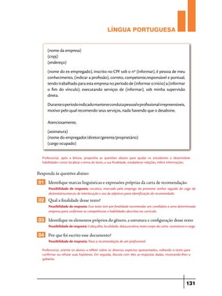 LÍNGUA PORTUGUESA
(nome da empresa)
(cnpj)
(endereço)
(nome do ex-empregado), inscrito no CPF sob o nº (informar), é pessoa de meu
conhecimento, (indicar a profissão), correto, competente,responsável e pontual,
tendo trabalhado para esta empresa no período de (informar o início) a (informar
o fim do vínculo), executando serviços de (informar), sob minha supervisão
direta.
Durante o período indicado manteve conduta pessoal e profissional irrepreensíveis,
motivo pelo qual recomendo seus serviços, nada havendo que o desabone.
Atenciosamente,
(assinatura)
(nome do empregador/diretor/gerente/proprietário)
(cargo ocupado)
Professor(a), após a leitura, proponha as questões abaixo para ajudar os estudantes a desenvolver
habilidades como: localizar o tema do texto, a sua finalidade, estabelecer relações, inferir informações.

Responda às questões abaixo:

01 Identifique marcas linguísticas e expressões próprias da carta de recomendação.
Possibilidade de resposta: vocativo, marcado pelo emprego do pronome senhor seguido do cago do
destinatário,marcas de interlocução e uso de adjetivos para identificação do recomendado.

02 Qual a finalidade desse texto?
Possibilidade de resposta: Esse texto tem por finalidade recomendar um candidato a uma determinada
empresa para confirmar as competências e habilidades descritas no currículo.

03 Identifique os elementos próprios do gênero, a estrutura e configuração desse texto
Possibilidade de resposta: Cabeçalho, localidade, data,vocativo, texto-corpo da carta- assinatura e cargo.

04 Por que foi escrito esse documento?
Possibilidade de resposta: Para a recomendação de um profissional.
Professor(a), oriente os alunos a refletir sobre os diversos aspectos apresentados, voltando o texto para
confirmar ou refutar suas hipóteses. Em seguida, discuta com eles as respostas dadas, mostrando-lhes o
gabarito.

131

 