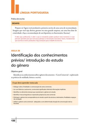 LÍNGUA PORTUGUESA
Prática de escrita
DESAFIO

Prepare-se! Agora você produzirá a primeira escrita de uma carta de recomendação.
Imagine que você seja diretor, gerente em uma grande empresa, use uma boa dose de
criatividade e faça a recomendação de um hipotético ex-funcionário. Sucesso!
A ideia aqui, professor(a), é saber o que os estudantes podem produzir neste momento e o que
precisam aprender para que você possa planejar as intervenções necessárias. Assim, é fundamental
que você leia os textos produzidos e faça anotações para o trabalho da reescrita.

AULA 38

Identificação dos conhecimentos
prévios/ introdução do estudo
do gênero
Objetivo geral

Identificar os conhecimentos sobre o gênero documentos – Carta Comercial – explorando
as práticas de oralidade, leitura e escrita.
O que devo aprender nesta aula
u

Dialogar sobre a finalidade e a estruturação de cartas comerciais.

u

Ler com fluência e autonomia, construindo significados inferindo informações implícitas.

u

Identificar os elementos textuais que caracterizam o gênero em estudo.

u

Identificar marcas linguísticas e expressões próprias da carta comercial.

u

Distinguir o gênero de correspondência em estudo a partir da estrutura, destinatário, finalidade e espaços
de circulação.

u

Utilizar o gênero carta comercial – adequados a uma determinada situação de comunicação real ou
ficcional.

132

 