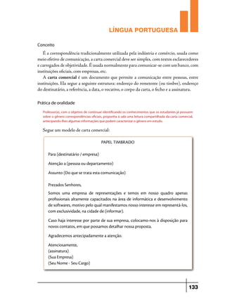 LÍNGUA PORTUGUESA
Conceito

É a correspondência tradicionalmente utilizada pela indústria e comércio, usada como
meio efetivo de comunicação, a carta comercial deve ser simples, com textos esclarecedores
e carregados de objetividade. É usada normalmente para comunicar-se com um banco, com
instituições oficiais, com empresas, etc.
A carta comercial é um documento que permite a comunicação entre pessoas, entre
instituições. Ela segue a seguinte estrutura: endereço do remetente (ou timbre), endereço
do destinatário, a referência, a data, o vocativo, o corpo da carta, o fecho e a assinatura.
Prática de oralidade
Professor(a), com o objetivo de continuar identificando os conhecimentos que os estudantes já possuem
sobre o gênero correspondências oficiais, proponha à sala uma leitura compartilhada da carta comercial,
antecipando-lhes algumas informações que podem caracterizar o gênero em estudo.

Segue um modelo de carta comercial:
PAPEL TIMBRADO
Para (destinatário / empresa)
Atenção a (pessoa ou departamento)
Assunto (Do que se trata esta comunicação)
Prezados Senhores,
Somos uma empresa de representações e temos em nosso quadro apenas
profissionais altamente capacitados na área de informática e desenvolvimento
de softwares, motivo pelo qual manifestamos nosso interesse em representá-los,
com exclusividade, na cidade de (informar).
Caso haja interesse por parte de sua empresa, colocamo-nos à disposição para
novos contatos, em que possamos detalhar nossa proposta.
Agradecemos antecipadamente a atenção.
Atenciosamente,
(assinatura)
(Sua Empresa)
(Seu Nome - Seu Cargo)

133

 