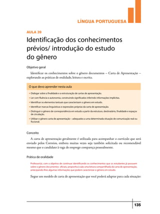 LÍNGUA PORTUGUESA
AULA 39

Identificação dos conhecimentos
prévios/ introdução do estudo
do gênero
Objetivo geral

Identificar os conhecimentos sobre o gênero documentos – Carta de Apresentação –
explorando as práticas de oralidade, leitura e escrita.
O que devo aprender nesta aula
u

Dialogar sobre a finalidade e a estruturação de cartas de apresentação.

u

Ler com fluência e autonomia, construindo significados inferindo informações implícitas.

u

Identificar os elementos textuais que caracterizam o gênero em estudo.

u

Identificar marcas linguísticas e expressões próprias da carta de apresentação.

u

Distinguir o gênero de correspondência em estudo a partir da estrutura, destinatário, finalidade e espaços
de circulação.

u

Utilizar o gênero carta de apresentação – adequados a uma determinada situação de comunicação real ou
ficcional.

Conceito

A carta de apresentação geralmente é utilizada para acompanhar o currículo que será
enviado pelos Correios, embora muitas vezes seja também solicitada ou recomendável
mesmo que o candidato à vaga de emprego compareça pessoalmente.
Prática de oralidade
Professor(a), com o objetivo de continuar identificando os conhecimentos que os estudantes já possuem
sobre o gênero documentos oficiais, proponha à sala uma leitura compartilhada da carta de apresentação,
antecipando-lhes algumas informações que podem caracterizar o gênero em estudo.

Segue um modelo de carta de apresentação que você poderá adaptar para cada situação:

135

 
