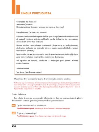 LÍNGUA PORTUGUESA
Localidade, dia, mês e ano
À empresa (nomear)
Departamento de Recursos Humanos (ou outro, se for o caso)
Prezado senhor, (se for o caso, nomear)
Estou me candidatando à vaga de (indicar qual o cargo) existente em seu quadro
de pessoal, conforme anúncio publicado no dia (indicar se for este o caso),
enviando em anexo meu currículo.
Dentre minhas características profissionais destacam-se o perfeccionismo,
dedicação, facilidade de interação com o grupo, responsabilidade... (seguir
listando suas aptidões).
Busco minha efetivação no mercado, para desenvolver de um trabalho objetivo e
gerar bons resultados, propiciando o crescimento da empresa.
No aguardo de contato, coloco-me à disposição para prestar maiores
esclarecimentos.
Atenciosamente,
Seu Nome (não deixe de assinar)

O currículo deve acompanhar a carta de apresentação, importa ressaltar.
Professor(a) faça uma leitura oral do texto com a classe, chamando atenção dos estudantes para referências
importantes como: a linguagem utilizada na carta de apresentação, a intencionalidade de que escreve
e a quem se destina. Leve-os a refletir sobre algumas particularidades do gênero documento – Carta de
Apresentação – apresentadas no texto lido.

Prática de leitura

Em relação à carta de apresentação lida tenha por base as características do gênero
documento – carta de apresentação e responda as questões abaixo:

01 Qual é o assunto tratado nesse texto?
Possibilidade de resposta: Apresentação de um candidato a uma vaga de emprego.

02 A quem a carta se dirige?
Possibilidade de resposta: Ela se dirige a empresa que está oferecendo a vaga.

136

 